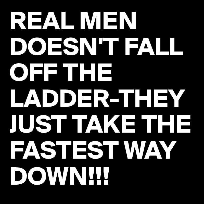 REAL MEN DOESN'T FALL OFF THE LADDER-THEY JUST TAKE THE FASTEST WAY DOWN!!!