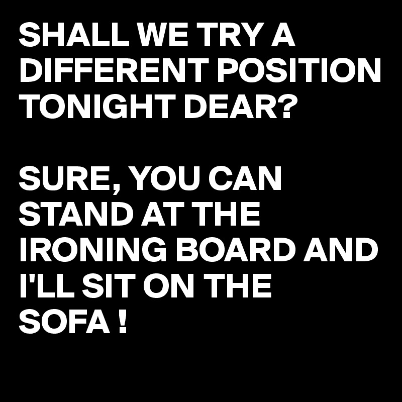 SHALL WE TRY A DIFFERENT POSITION TONIGHT DEAR?
 
SURE, YOU CAN STAND AT THE IRONING BOARD AND I'LL SIT ON THE SOFA !