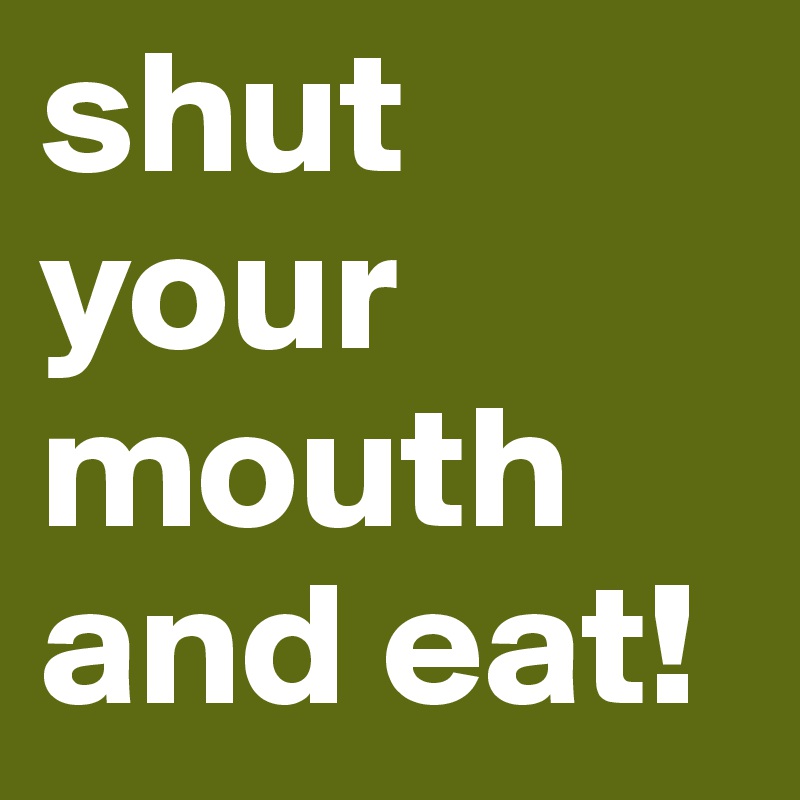 shut your mouth
and eat!