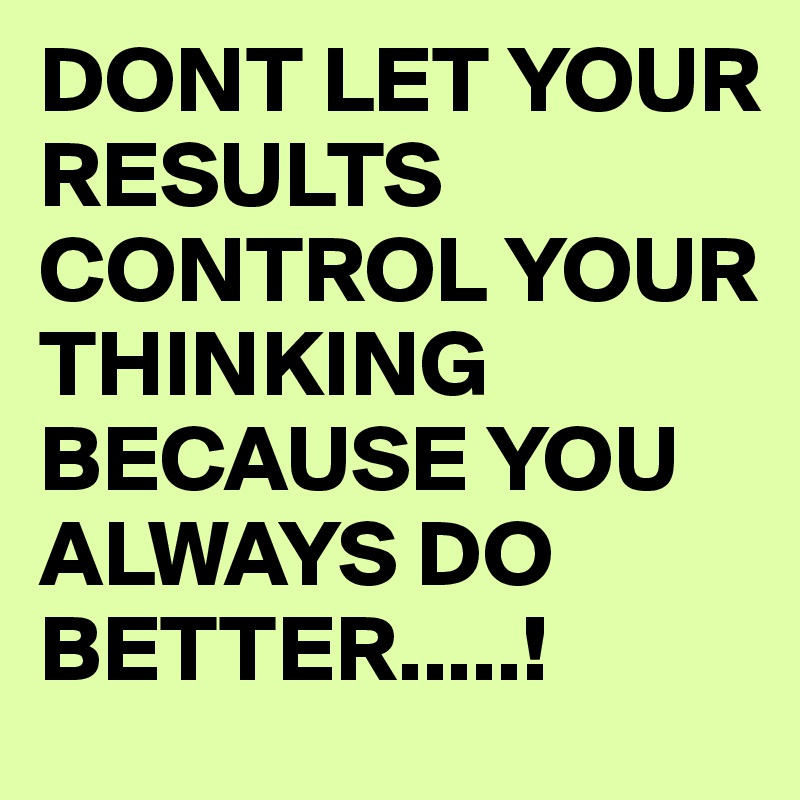 DONT LET YOUR RESULTS CONTROL YOUR THINKING BECAUSE YOU ALWAYS DO BETTER.....!