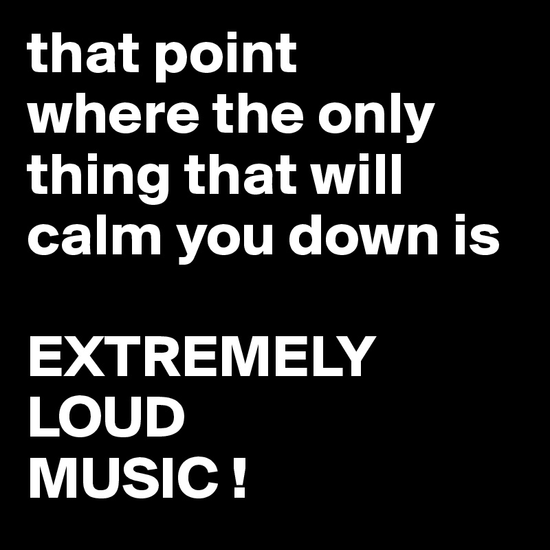 that point 
where the only thing that will calm you down is 

EXTREMELY LOUD 
MUSIC !