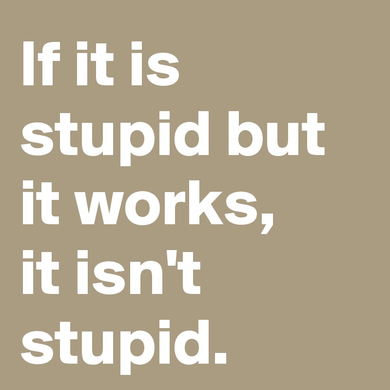 If it is stupid but it works, 
it isn't stupid.