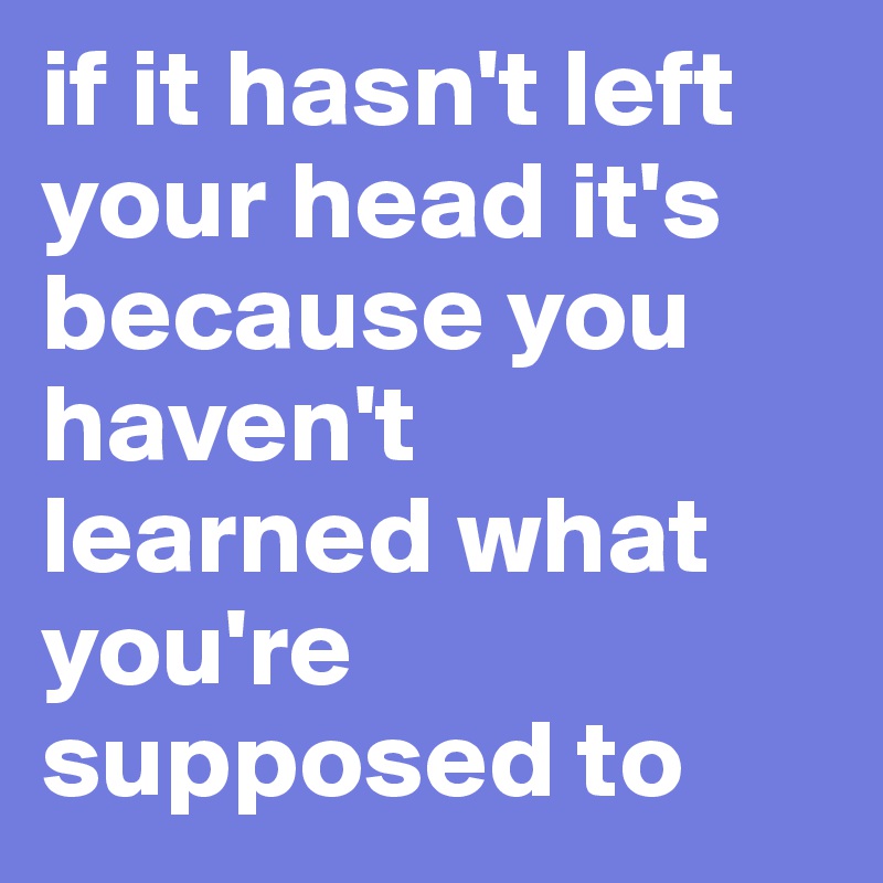 if it hasn't left your head it's because you haven't 
learned what you're supposed to 