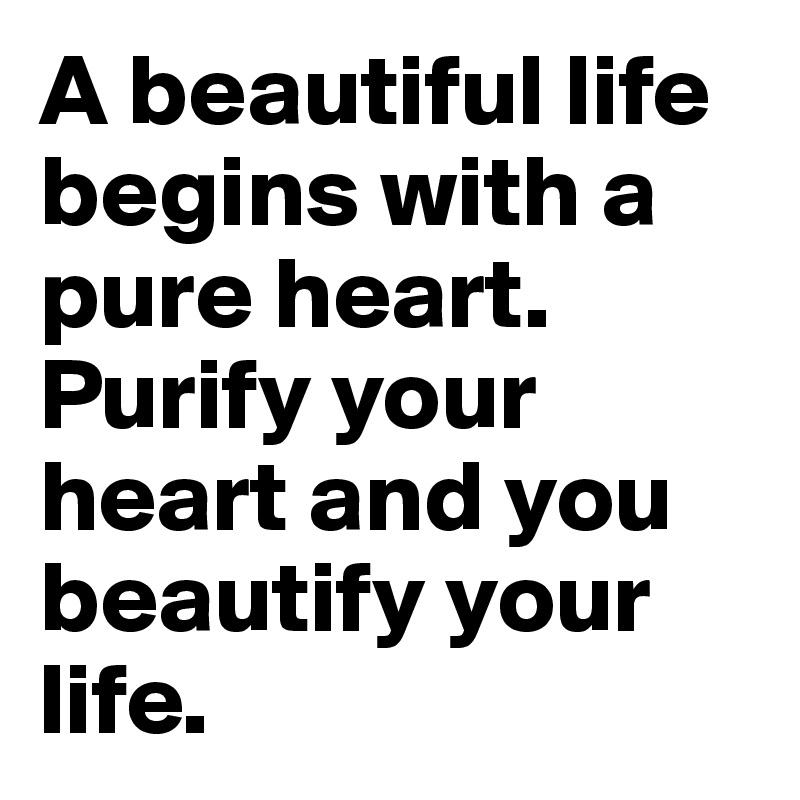 A beautiful life begins with a pure heart.  Purify your heart and you beautify your life.
