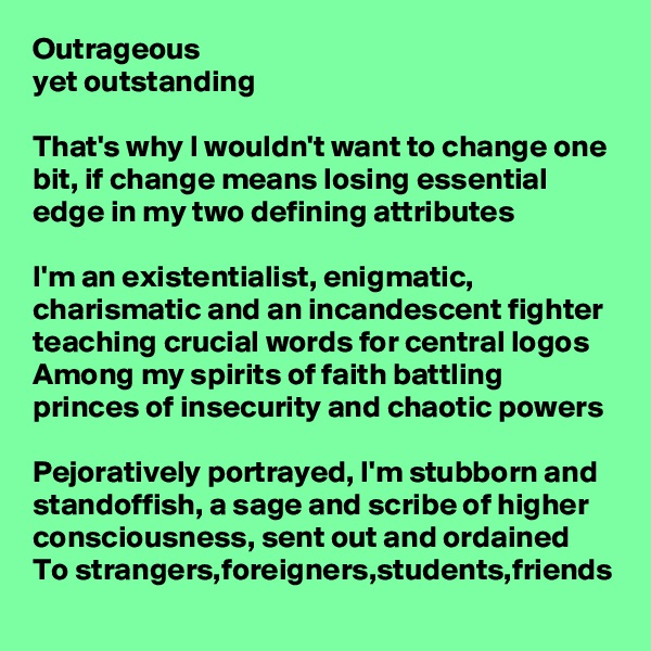 Outrageous 
yet outstanding 

That's why I wouldn't want to change one bit, if change means losing essential edge in my two defining attributes

I'm an existentialist, enigmatic, charismatic and an incandescent fighter teaching crucial words for central logos
Among my spirits of faith battling princes of insecurity and chaotic powers

Pejoratively portrayed, I'm stubborn and standoffish, a sage and scribe of higher consciousness, sent out and ordained
To strangers,foreigners,students,friends