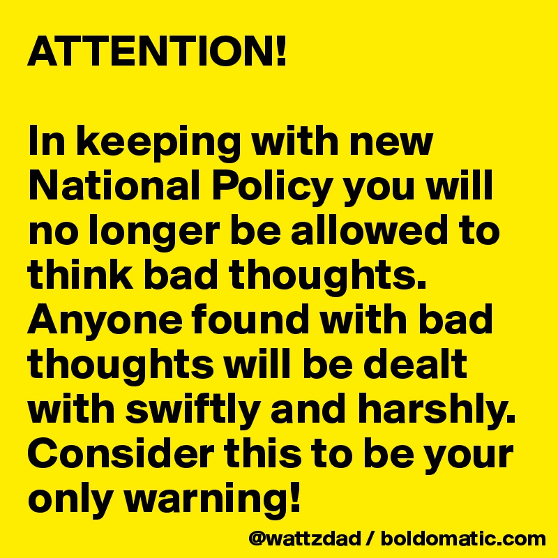 ATTENTION!

In keeping with new National Policy you will no longer be allowed to think bad thoughts.  Anyone found with bad thoughts will be dealt with swiftly and harshly.  Consider this to be your only warning!