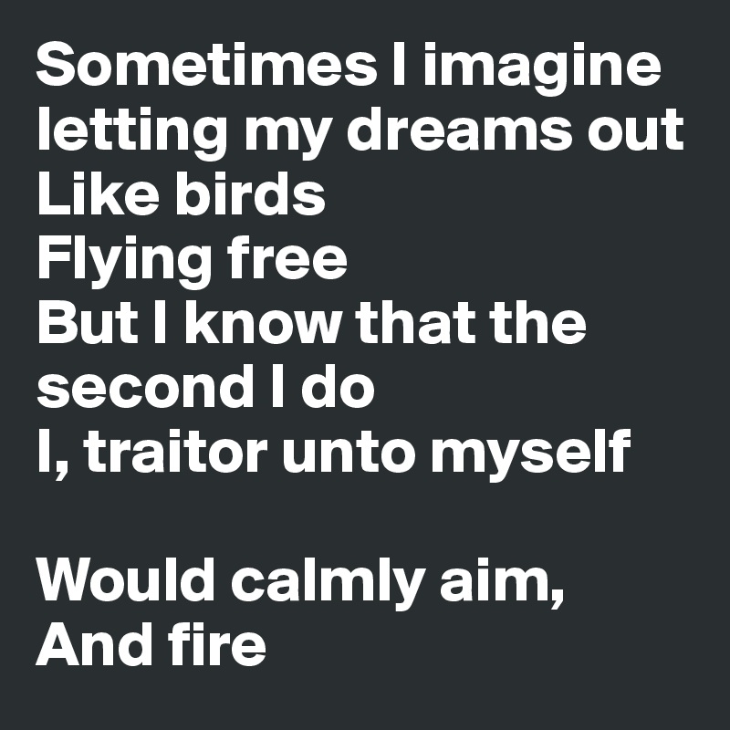 Sometimes I imagine letting my dreams out
Like birds
Flying free
But I know that the second I do
I, traitor unto myself

Would calmly aim,
And fire