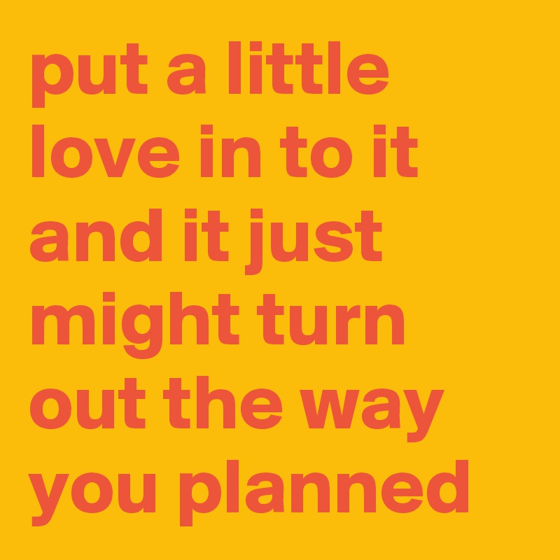 put a little love in to it and it just might turn out the way you planned