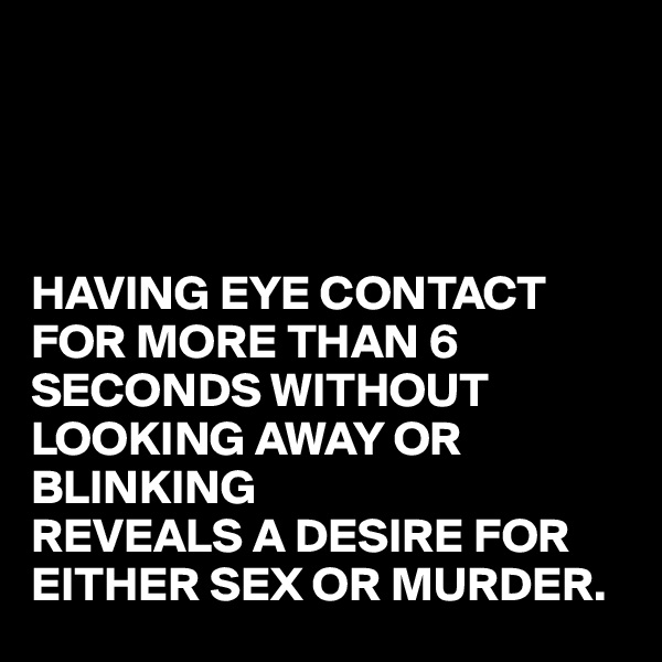 




HAVING EYE CONTACT FOR MORE THAN 6 SECONDS WITHOUT LOOKING AWAY OR BLINKING 
REVEALS A DESIRE FOR EITHER SEX OR MURDER.