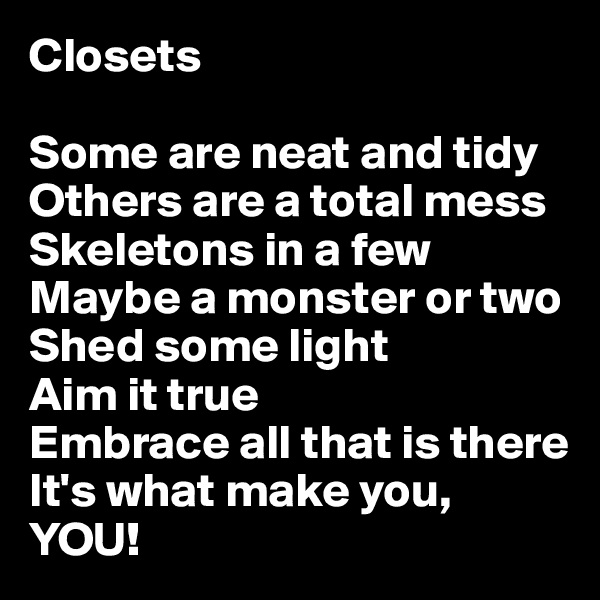 Closets

Some are neat and tidy
Others are a total mess
Skeletons in a few
Maybe a monster or two
Shed some light
Aim it true
Embrace all that is there
It's what make you, YOU!