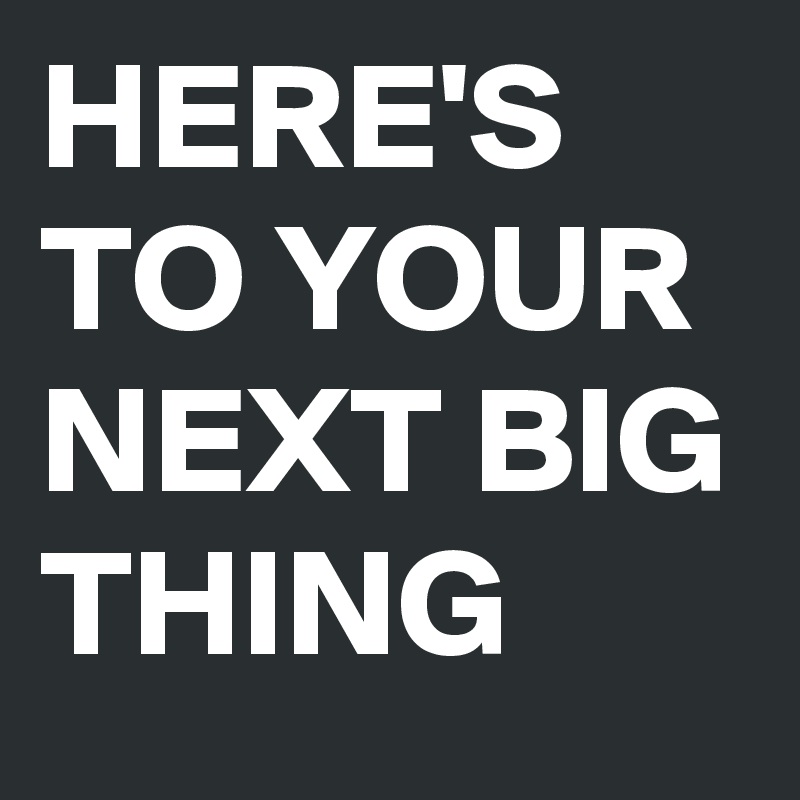 HERE'S TO YOUR NEXT BIG THING 