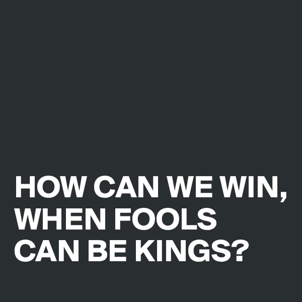 




HOW CAN WE WIN, WHEN FOOLS CAN BE KINGS?