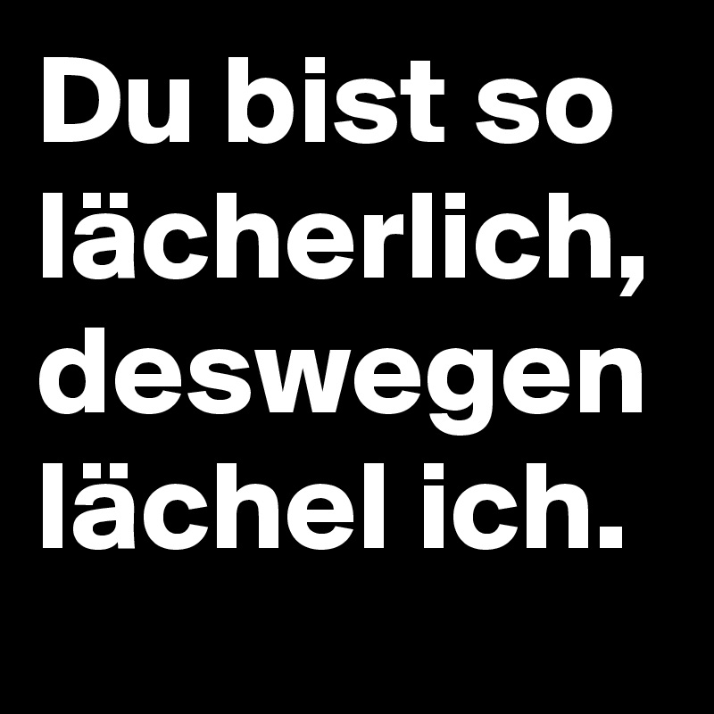 Du bist so lächerlich, 
deswegen lächel ich.