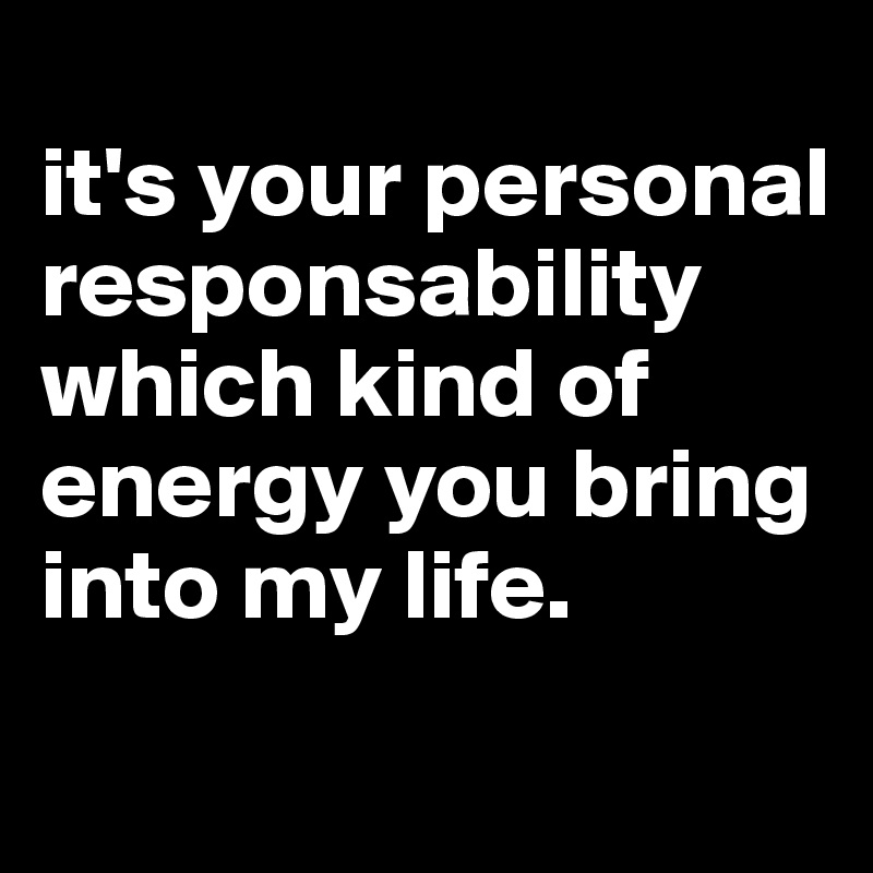 
it's your personal responsability which kind of energy you bring into my life.
