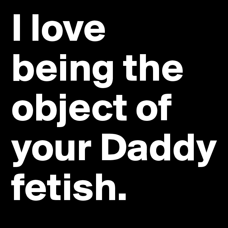 I love being the object of your Daddy fetish. 