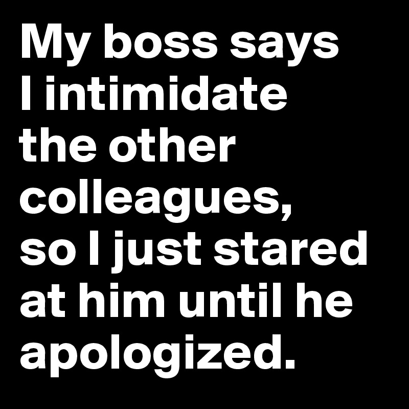 My boss says 
I intimidate 
the other colleagues, 
so I just stared at him until he apologized.