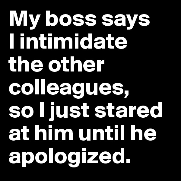 My boss says 
I intimidate 
the other colleagues, 
so I just stared at him until he apologized.