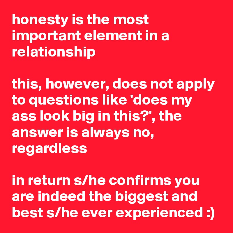 honesty is the most important element in a relationship

this, however, does not apply to questions like 'does my ass look big in this?', the answer is always no, regardless

in return s/he confirms you are indeed the biggest and best s/he ever experienced :)