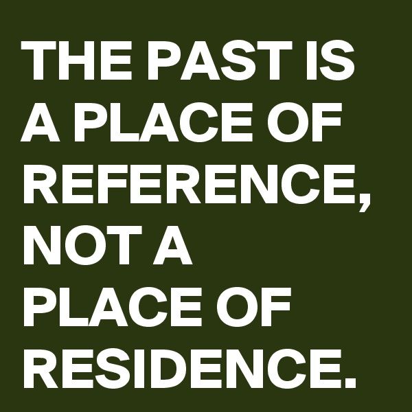 THE PAST IS A PLACE OF REFERENCE, NOT A PLACE OF RESIDENCE.