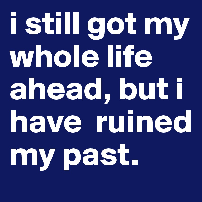 i still got my whole life ahead, but i have  ruined my past.