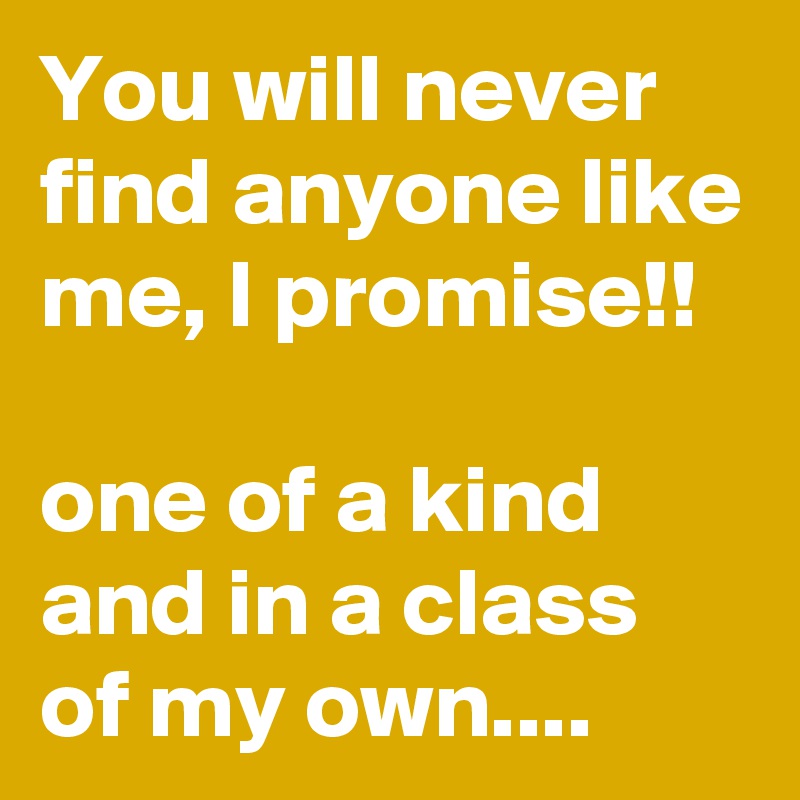 You will never find anyone like me, I promise!!

one of a kind and in a class of my own....