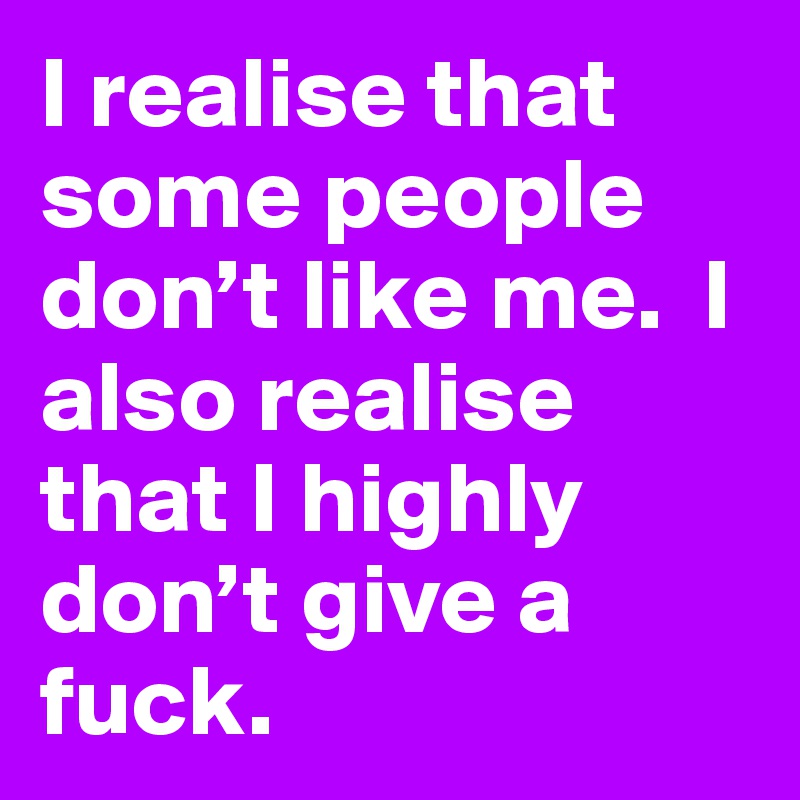 I realise that some people don’t like me.  I also realise that I highly don’t give a fuck.