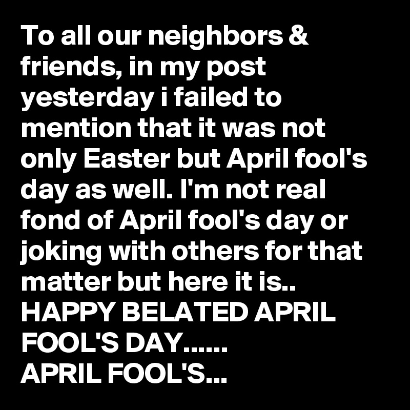 To all our neighbors & friends, in my post yesterday i failed to mention that it was not only Easter but April fool's day as well. I'm not real fond of April fool's day or joking with others for that matter but here it is..
HAPPY BELATED APRIL FOOL'S DAY......
APRIL FOOL'S...