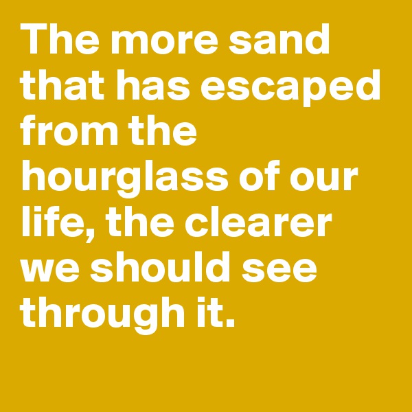 The more sand that has escaped from the hourglass of our life, the clearer we should see through it.
