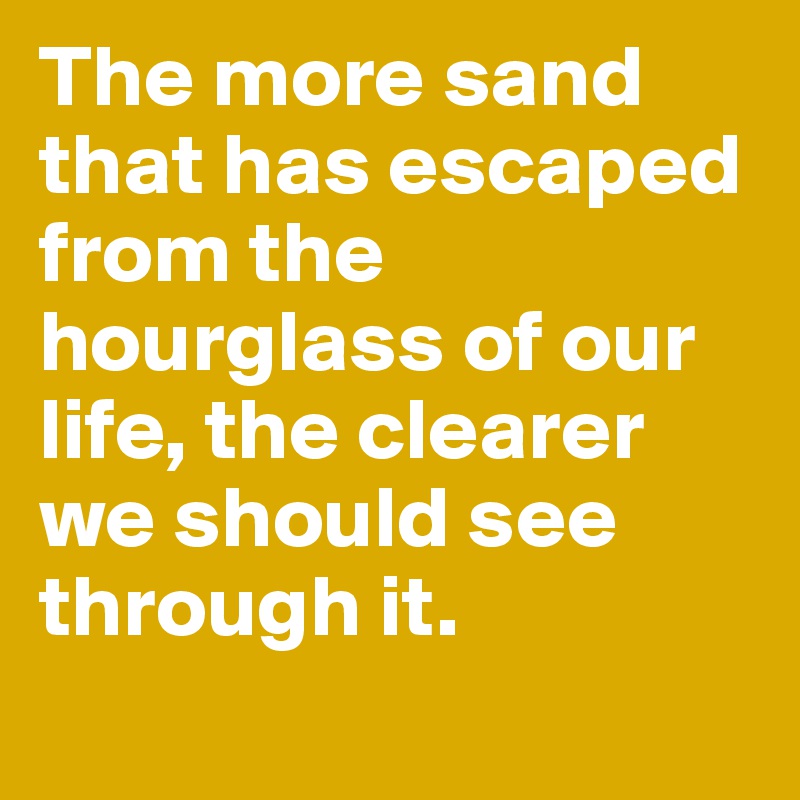 The more sand that has escaped from the hourglass of our life, the clearer we should see through it.
