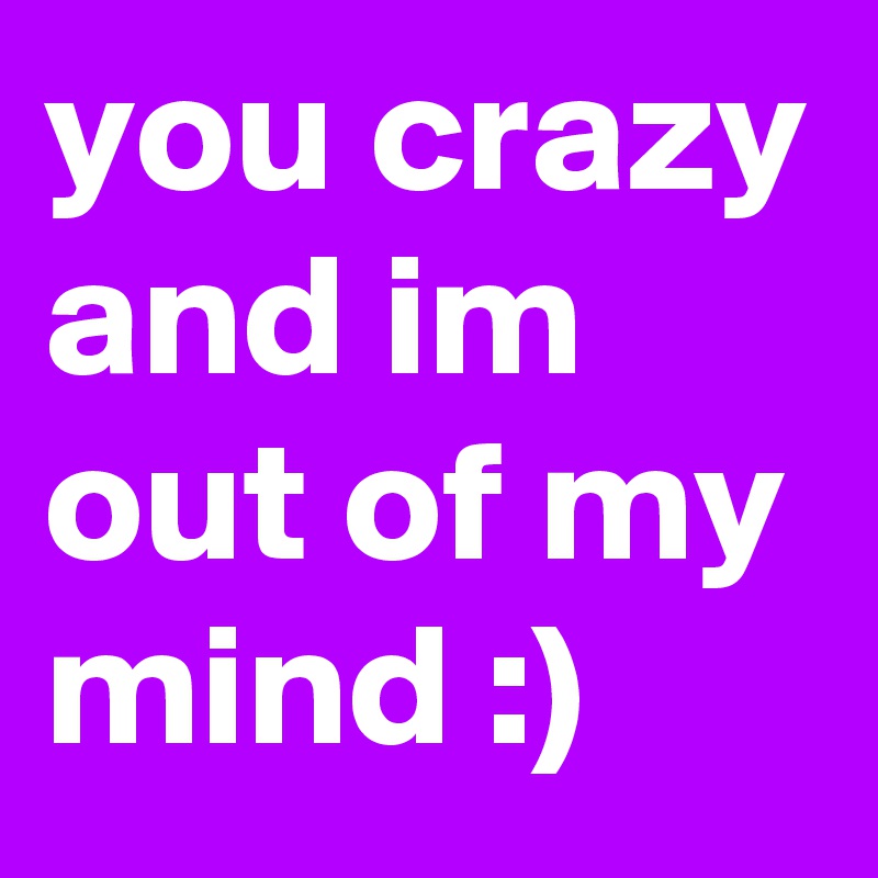 you crazy and im out of my mind :) 
