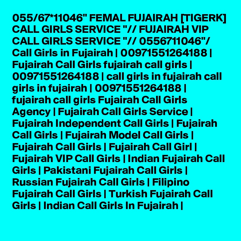 055/67*11046" FEMAL FUJAIRAH [TIGERK] CALL GIRLS SERVICE "// FUJAIRAH VIP CALL GIRLS SERVICE "// 0556711046"/ Call Girls in Fujairah | 00971551264188 | Fujairah Call Girls fujairah call girls | 00971551264188 | call girls in fujairah call girls in fujairah | 00971551264188 | fujairah call girls Fujairah Call Girls Agency | Fujairah Call Girls Service | Fujairah Independent Call Girls | Fujairah Call Girls | Fujairah Model Call Girls | Fujairah Call Girls | Fujairah Call Girl | Fujairah VIP Call Girls | Indian Fujairah Call Girls | Pakistani Fujairah Call Girls | Russian Fujairah Call Girls | Filipino Fujairah Call Girls | Turkish Fujairah Call Girls | Indian Call Girls In Fujairah | 