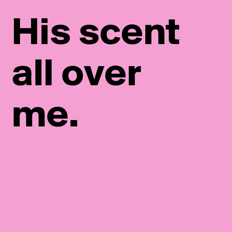 His scent all over me.

