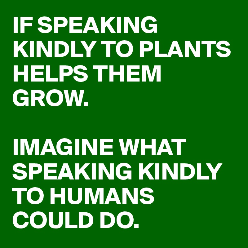 IF SPEAKING KINDLY TO PLANTS HELPS THEM GROW. IMAGINE WHAT SPEAKING ...