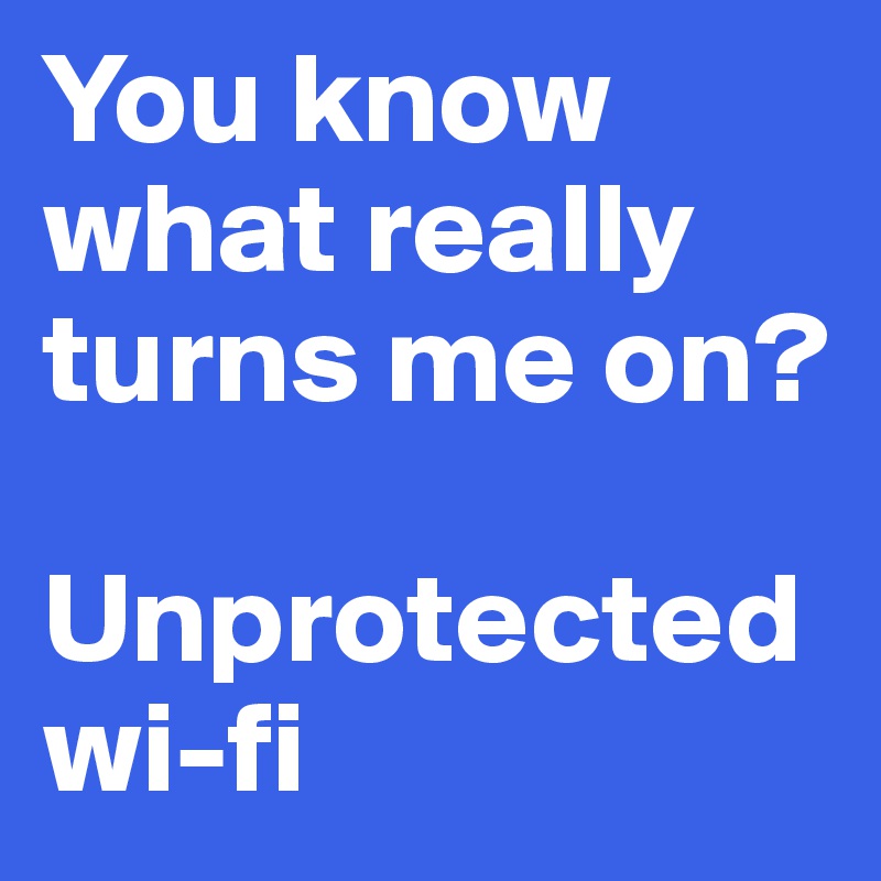 You know what really turns me on?

Unprotected wi-fi