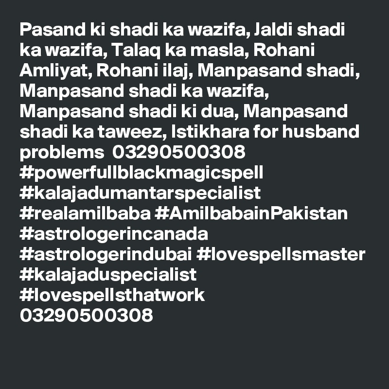 Pasand ki shadi ka wazifa, Jaldi shadi ka wazifa, Talaq ka masla, Rohani Amliyat, Rohani ilaj, Manpasand shadi, Manpasand shadi ka wazifa, Manpasand shadi ki dua, Manpasand shadi ka taweez, Istikhara for husband problems  03290500308
#powerfullblackmagicspell #kalajadumantarspecialist #realamilbaba #AmilbabainPakistan
#astrologerincanada #astrologerindubai #lovespellsmaster #kalajaduspecialist #lovespellsthatwork
03290500308
