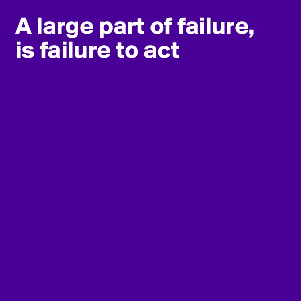 A large part of failure,
is failure to act








