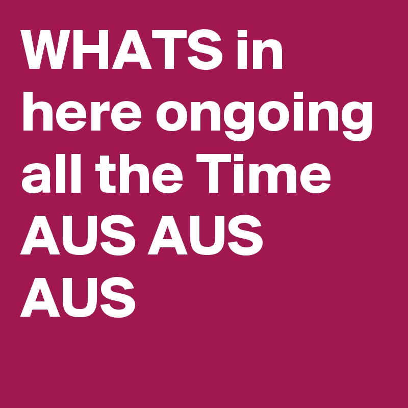 WHATS in here ongoing all the Time 
AUS AUS AUS 