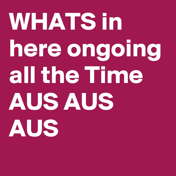 WHATS in here ongoing all the Time 
AUS AUS AUS 