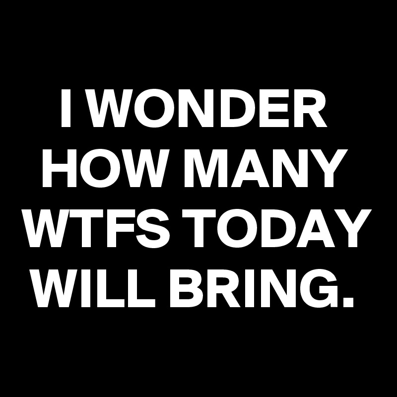 
I WONDER HOW MANY WTFS TODAY WILL BRING.