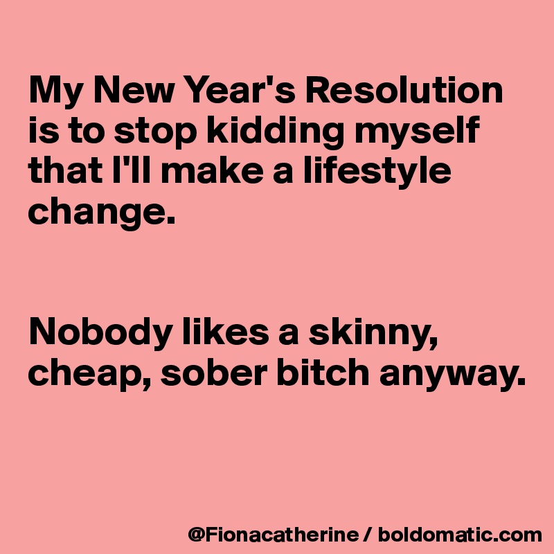 
My New Year's Resolution
is to stop kidding myself
that I'll make a lifestyle
change.


Nobody likes a skinny, 
cheap, sober bitch anyway.


