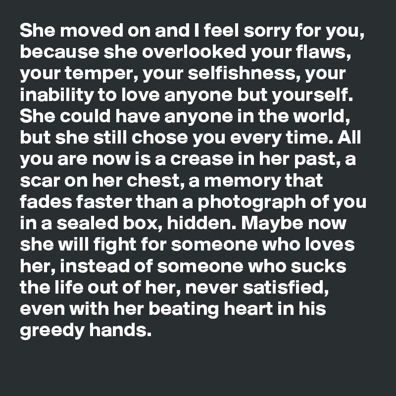 She moved on and I feel sorry for you, because she overlooked your flaws, your temper, your selfishness, your inability to love anyone but yourself. She could have anyone in the world, but she still chose you every time. All you are now is a crease in her past, a scar on her chest, a memory that fades faster than a photograph of you in a sealed box, hidden. Maybe now she will fight for someone who loves her, instead of someone who sucks the life out of her, never satisfied, even with her beating heart in his greedy hands.
