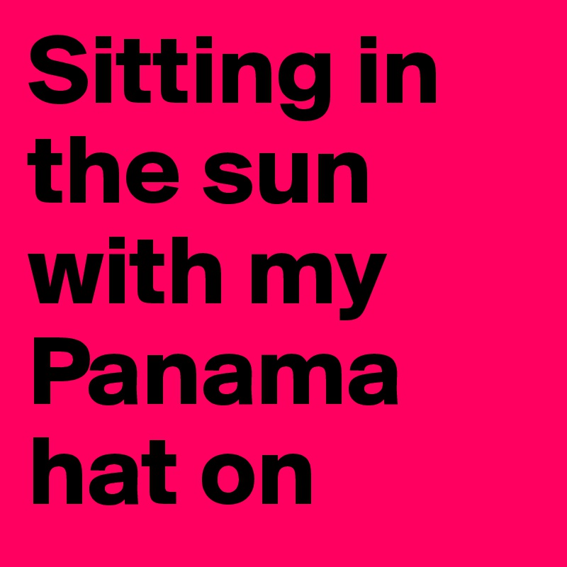 Sitting in the sun with my Panama hat on 