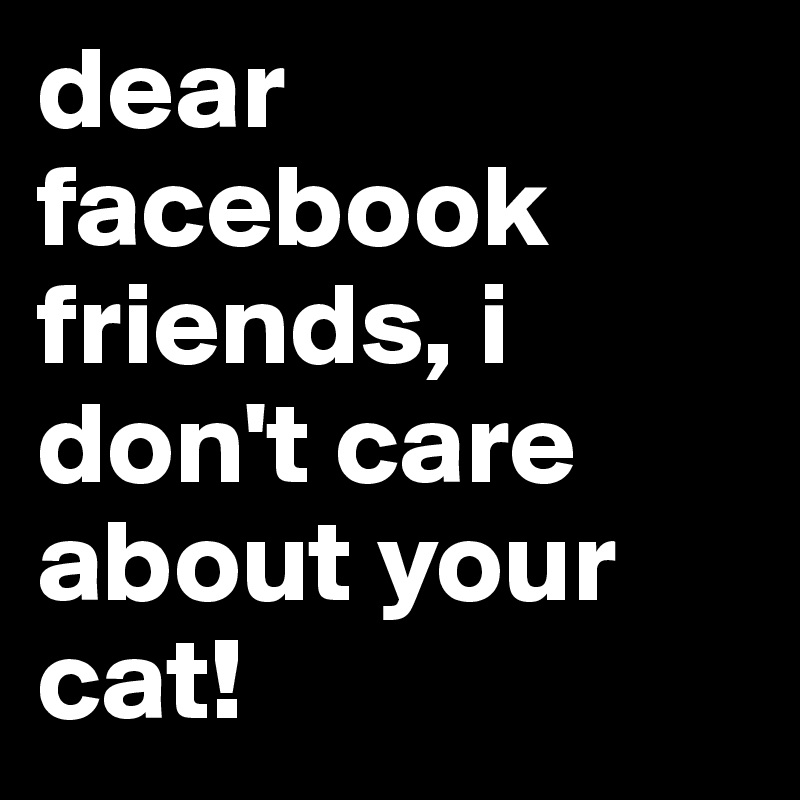 dear facebook friends, i don't care about your cat!