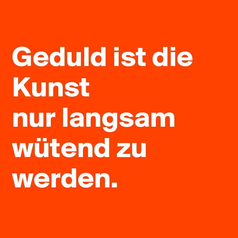 
Geduld ist die Kunst 
nur langsam   wütend zu werden.
