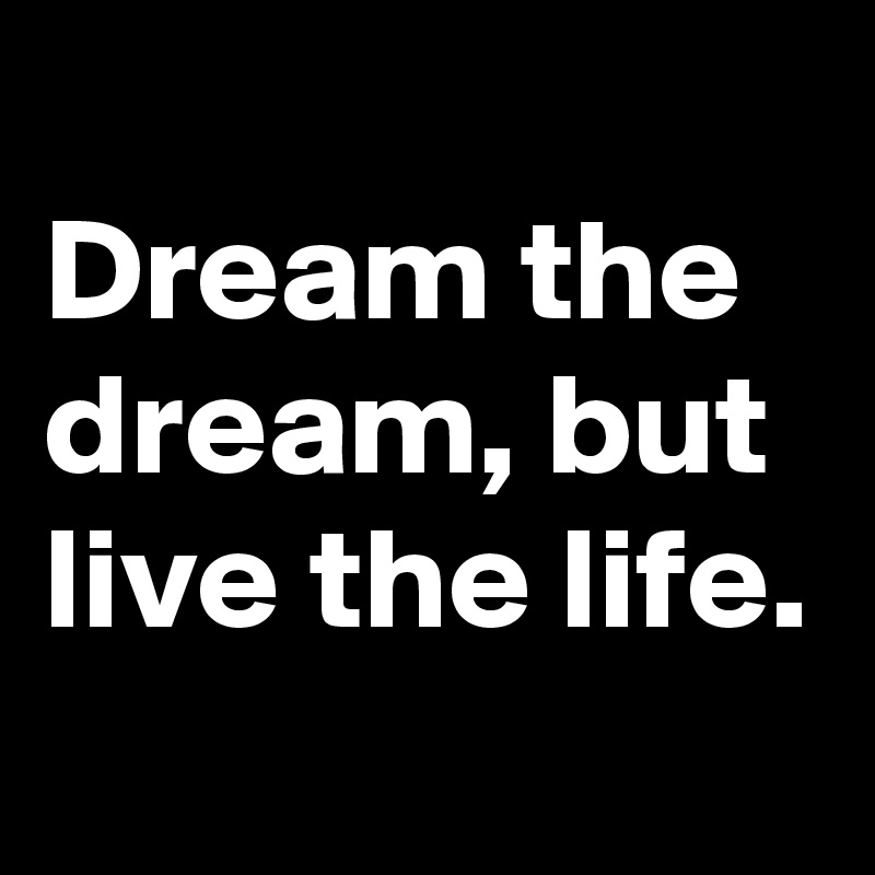 
Dream the dream, but live the life.
