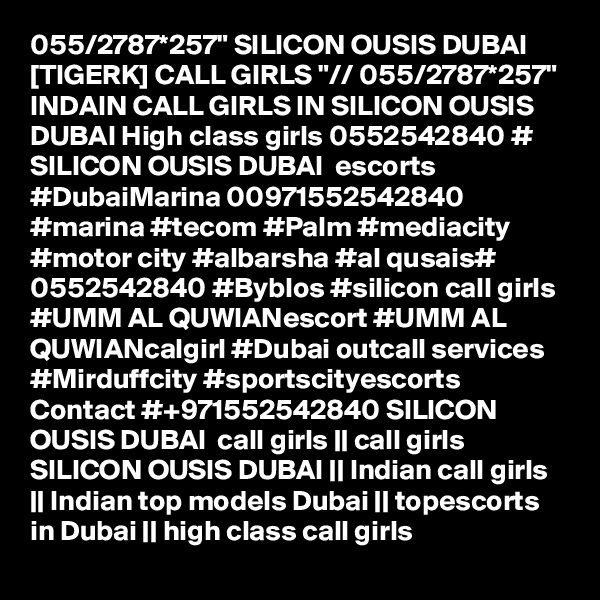 055/2787*257" SILICON OUSIS DUBAI [TIGERK] CALL GIRLS "// 055/2787*257" INDAIN CALL GIRLS IN SILICON OUSIS DUBAI High class girls 0552542840 # SILICON OUSIS DUBAI  escorts #DubaiMarina 00971552542840 #marina #tecom #Palm #mediacity #motor city #albarsha #al qusais# 0552542840 #Byblos #silicon call girls #UMM AL QUWIANescort #UMM AL QUWIANcalgirl #Dubai outcall services #Mirduffcity #sportscityescorts Contact #+971552542840 SILICON OUSIS DUBAI  call girls || call girls SILICON OUSIS DUBAI || Indian call girls || Indian top models Dubai || topescorts in Dubai || high class call girls 
