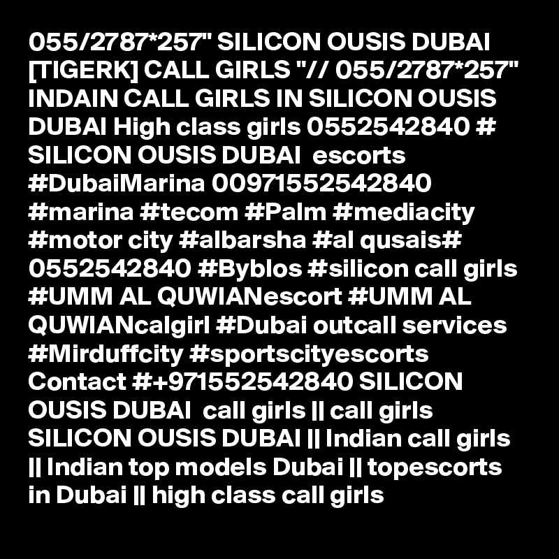 055/2787*257" SILICON OUSIS DUBAI [TIGERK] CALL GIRLS "// 055/2787*257" INDAIN CALL GIRLS IN SILICON OUSIS DUBAI High class girls 0552542840 # SILICON OUSIS DUBAI  escorts #DubaiMarina 00971552542840 #marina #tecom #Palm #mediacity #motor city #albarsha #al qusais# 0552542840 #Byblos #silicon call girls #UMM AL QUWIANescort #UMM AL QUWIANcalgirl #Dubai outcall services #Mirduffcity #sportscityescorts Contact #+971552542840 SILICON OUSIS DUBAI  call girls || call girls SILICON OUSIS DUBAI || Indian call girls || Indian top models Dubai || topescorts in Dubai || high class call girls 