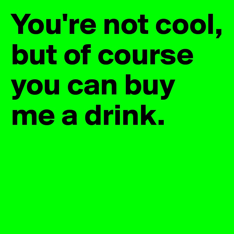 You're not cool, but of course you can buy me a drink. 

