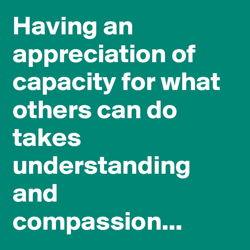 Having an appreciation of capacity for what others can do takes ...