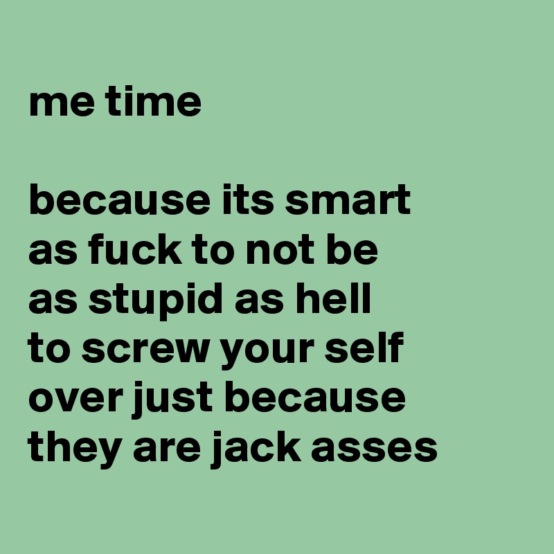 
me time 

because its smart 
as fuck to not be 
as stupid as hell 
to screw your self 
over just because 
they are jack asses
